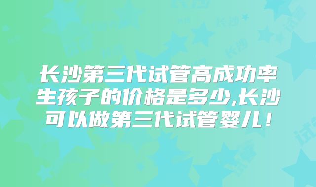 长沙第三代试管高成功率生孩子的价格是多少,长沙可以做第三代试管婴儿！