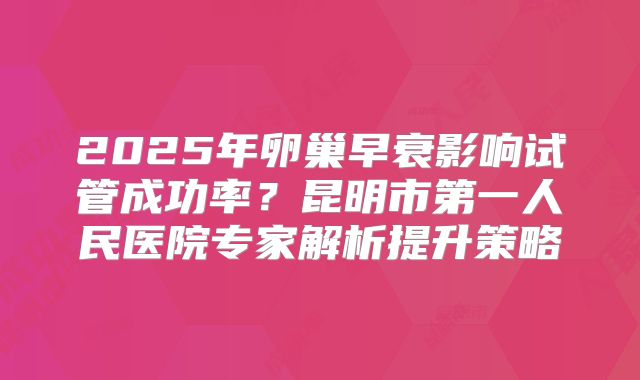 2025年卵巢早衰影响试管成功率?昆明市第一人民医院专家解析提升策略