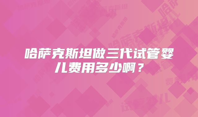 哈萨克斯坦做三代试管婴儿费用多少啊?