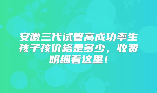 安徽三代试管高成功率生孩子孩价格是多少，收费明细看这里！