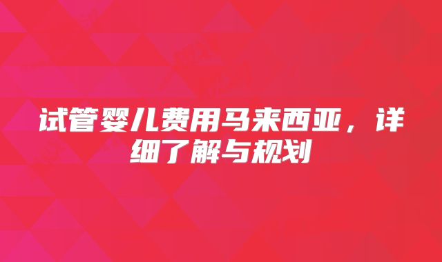试管婴儿费用马来西亚，详细了解与规划