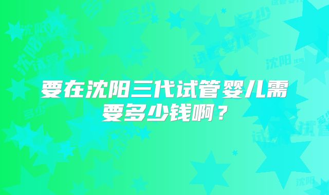 要在沈阳三代试管婴儿需要多少钱啊？