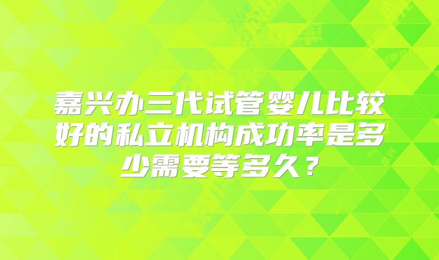 嘉兴办三代试管婴儿比较好的私立机构成功率是多少需要等多久?