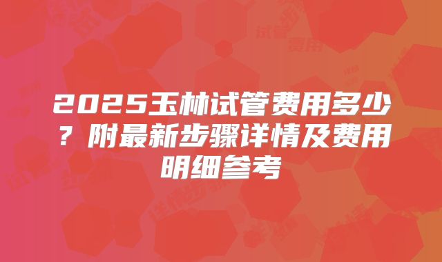 2025玉林试管费用多少？附最新步骤详情及费用明细参考