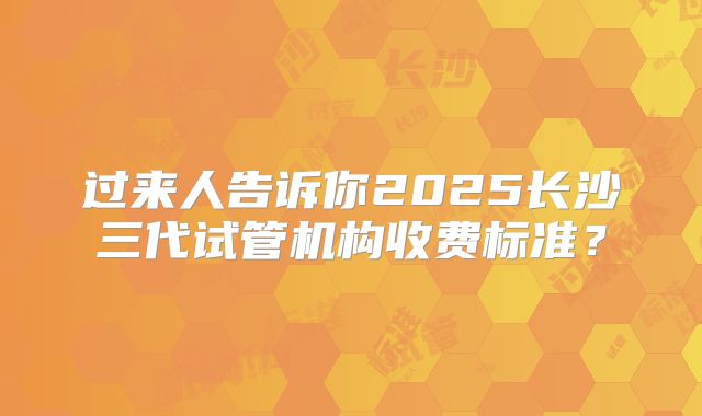 过来人告诉你2025长沙三代试管机构收费标准？