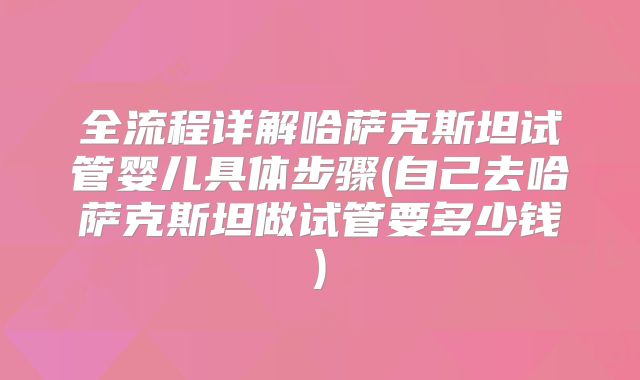 全流程详解哈萨克斯坦试管婴儿具体步骤(自己去哈萨克斯坦做试管要多少钱)