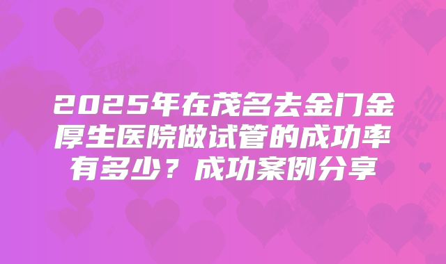 2025年在茂名去金门金厚生医院做试管的成功率有多少？成功案例分享