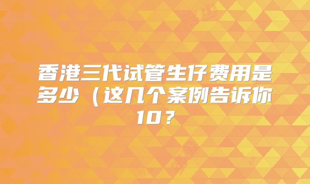 香港三代试管生仔费用是多少（这几个案例告诉你10？