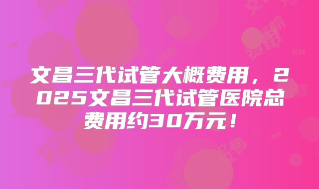 文昌三代试管大概费用,2025文昌三代试管医院总费用约30万元!