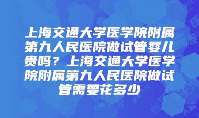 上海交通大学医学院附属第九人民医院做试管婴儿贵吗？上海交通大学医学院附属第九人民医院做试管需要花多少