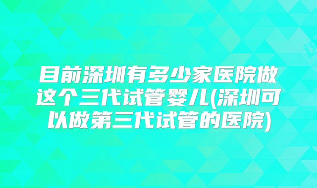 目前深圳有多少家医院做这个三代试管婴儿(深圳可以做第三代试管的医院)