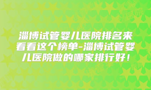 淄博试管婴儿医院排名来看看这个榜单-淄博试管婴儿医院做的哪家排行好!