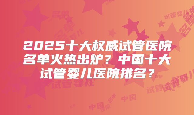 2025十大权威试管医院名单火热出炉？中国十大试管婴儿医院排名？