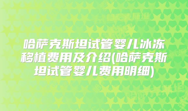 哈萨克斯坦试管婴儿冰冻移植费用及介绍(哈萨克斯坦试管婴儿费用明细)