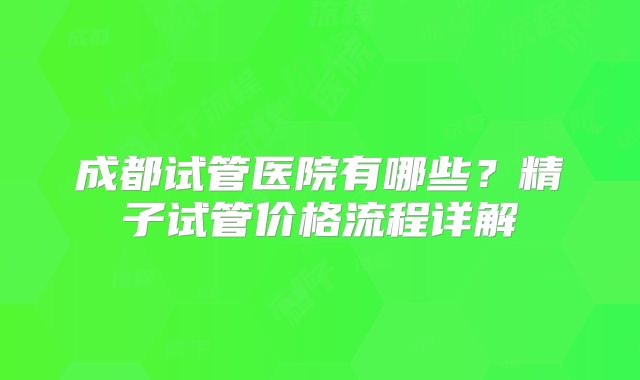 成都试管医院有哪些？精子试管价格流程详解