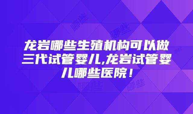 龙岩哪些生殖机构可以做三代试管婴儿,龙岩试管婴儿哪些医院！