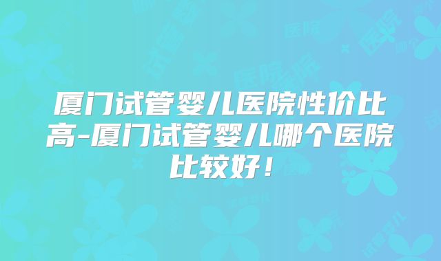 厦门试管婴儿医院性价比高-厦门试管婴儿哪个医院比较好!