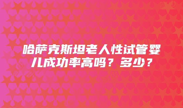 哈萨克斯坦老人性试管婴儿成功率高吗？多少？