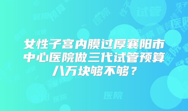 女性子宫内膜过厚襄阳市中心医院做三代试管预算八万块够不够？