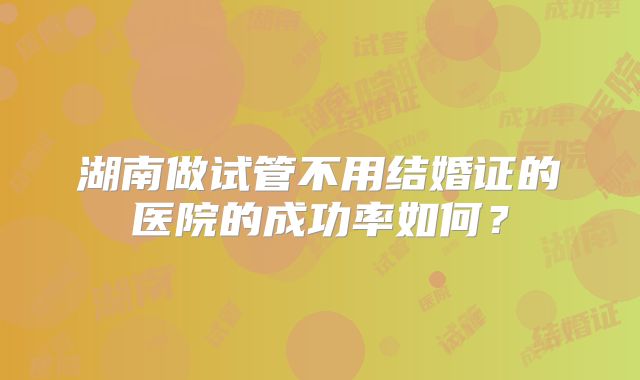 湖南做试管不用结婚证的医院的成功率如何?