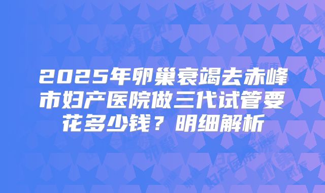 2025年卵巢衰竭去赤峰市妇产医院做三代试管要花多少钱？明细解析