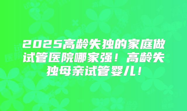 2025高龄失独的家庭做试管医院哪家强！高龄失独母亲试管婴儿！