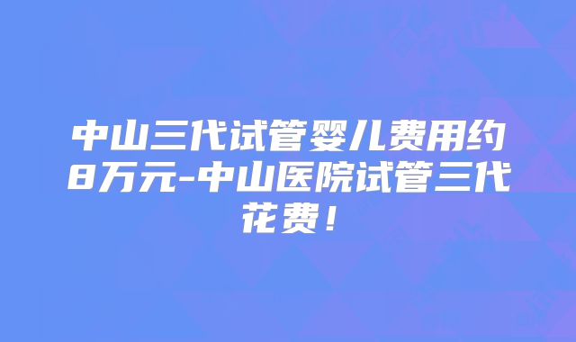 中山三代试管婴儿费用约8万元-中山医院试管三代花费！