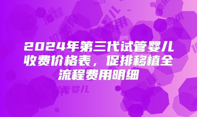 2024年第三代试管婴儿收费价格表,促排移植全流程费用明细