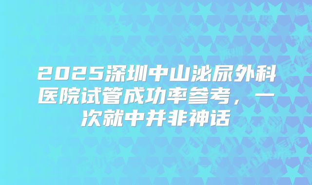 2025深圳中山泌尿外科医院试管成功率参考，一次就中并非神话