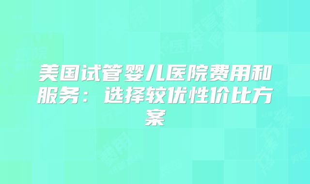 美国试管婴儿医院费用和服务：选择较优性价比方案