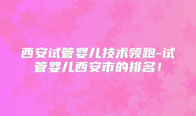 西安试管婴儿技术领跑-试管婴儿西安市的排名！