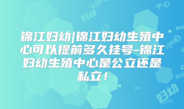 锦江妇幼|锦江妇幼生殖中心可以提前多久挂号-锦江妇幼生殖中心是公立还是私立!