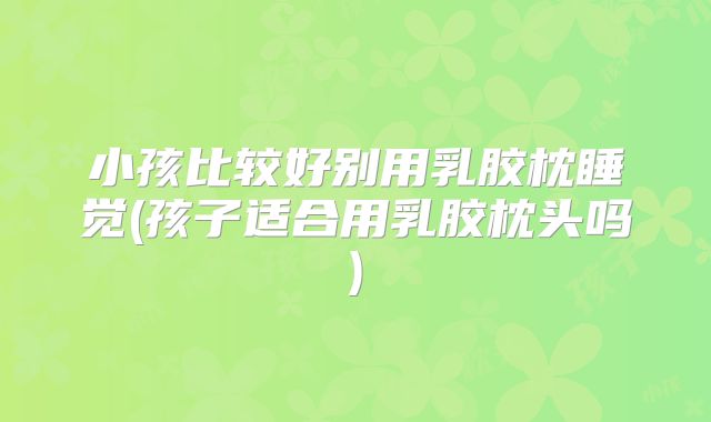 小孩比较好别用乳胶枕睡觉(孩子适合用乳胶枕头吗)