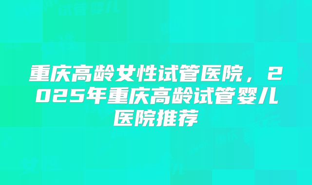 重庆高龄女性试管医院，2025年重庆高龄试管婴儿医院推荐