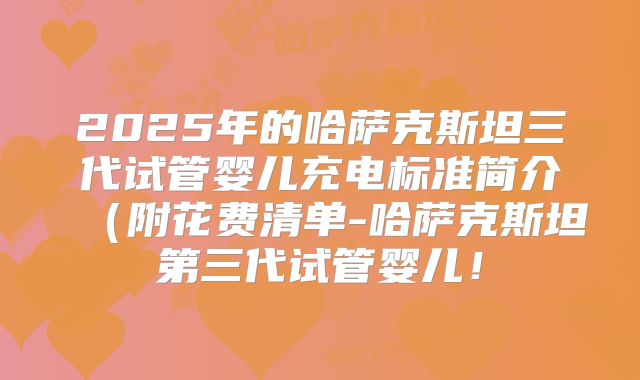 2025年的哈萨克斯坦三代试管婴儿充电标准简介（附花费清单-哈萨克斯坦第三代试管婴儿！