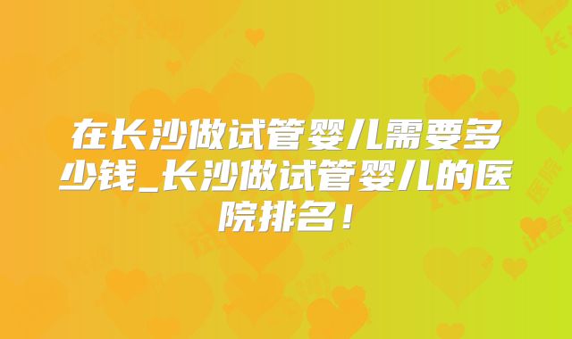 在长沙做试管婴儿需要多少钱_长沙做试管婴儿的医院排名！
