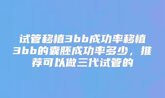试管移植3bb成功率移植3bb的囊胚成功率多少，推荐可以做三代试管的