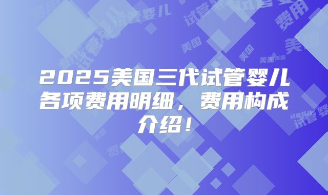 2025美国三代试管婴儿各项费用明细，费用构成介绍！
