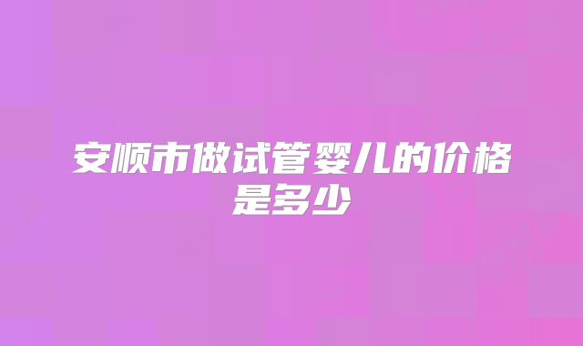安顺市做试管婴儿的价格是多少