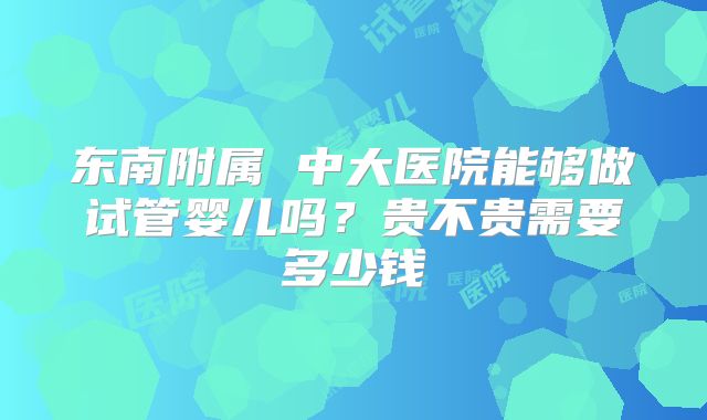 东南附属 中大医院能够做试管婴儿吗？贵不贵需要多少钱