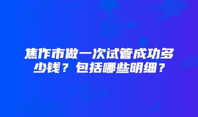 焦作市做一次试管成功多少钱?包括哪些明细?