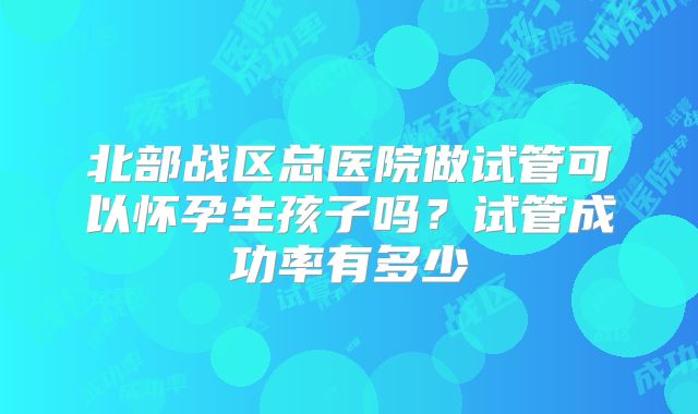 北部战区总医院做试管可以怀孕生孩子吗?试管成功率有多少
