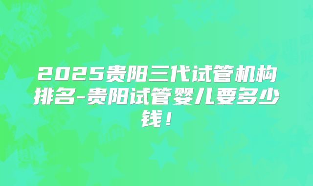 2025贵阳三代试管机构排名-贵阳试管婴儿要多少钱！
