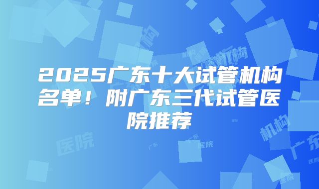 2025广东十大试管机构名单！附广东三代试管医院推荐