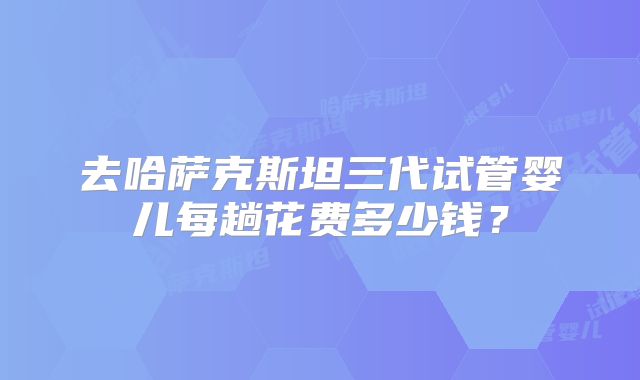 去哈萨克斯坦三代试管婴儿每趟花费多少钱?