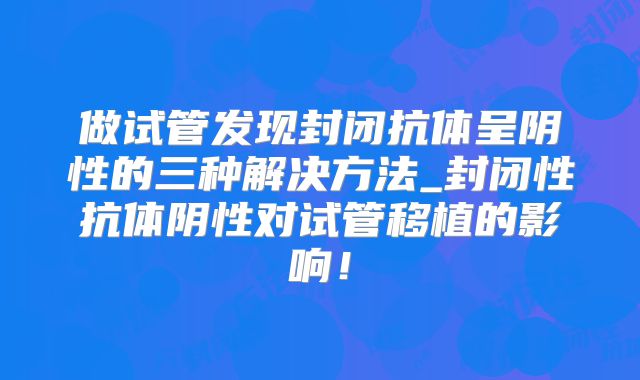 做试管发现封闭抗体呈阴性的三种解决方法_封闭性抗体阴性对试管移植的影响！