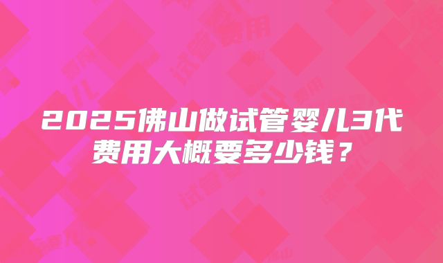 2025佛山做试管婴儿3代费用大概要多少钱?