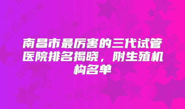 南昌市最厉害的三代试管医院排名揭晓,附生殖机构名单