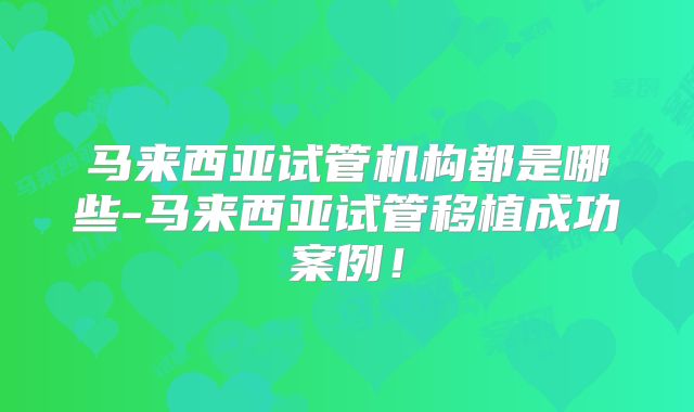 马来西亚试管机构都是哪些-马来西亚试管移植成功案例!