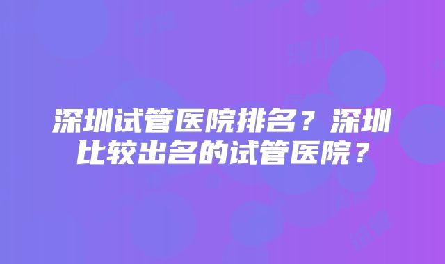 深圳试管医院排名？深圳比较出名的试管医院？